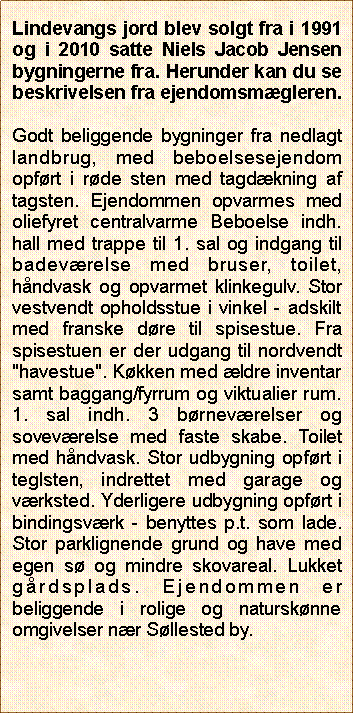 Tekstboks: Lindevangs jord blev solgt fra i 1991 og i 2010 satte Niels Jacob Jensen bygningerne fra. Herunder kan du se beskrivelsen fra ejendomsmgleren. Godt beliggende bygninger fra nedlagt landbrug, med beboelsesejendom opfrt i rde sten med tagdkning af tagsten. Ejendommen opvarmes med oliefyret centralvarme Beboelse indh. hall med trappe til 1. sal og indgang til badevrelse med bruser, toilet, hndvask og opvarmet klinkegulv. Stor vestvendt opholdsstue i vinkel - adskilt med franske dre til spisestue. Fra spisestuen er der udgang til nordvendt "havestue". Kkken med ldre inventar samt baggang/fyrrum og viktualier rum. 1. sal indh. 3 brnevrelser og sovevrelse med faste skabe. Toilet med hndvask. Stor udbygning opfrt i teglsten, indrettet med garage og vrksted. Yderligere udbygning opfrt i bindingsvrk - benyttes p.t. som lade. Stor parklignende grund og have med egen s og mindre skovareal. Lukket grdsplads. Ejendommen er beliggende i rolige og natursknne omgivelser nr Sllested by.
