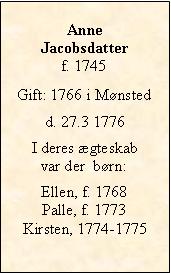 Tekstboks: Anne Jacobsdatterf. 1745Gift: 1766 i Mønstedd. 27.3 1776I deres ægteskab var der  børn:Ellen, f. 1768Palle, f. 1773Kirsten, 1774-1775